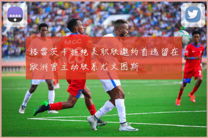 格雷茨卡拒绝美职联邀约首选留在欧洲曾主动联系尤文图斯