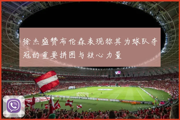 徐杰盛赞布伦森表现称其为球队夺冠的重要拼图与核心力量