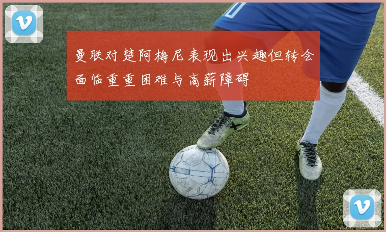 曼联对楚阿梅尼表现出兴趣但转会面临重重困难与高薪障碍