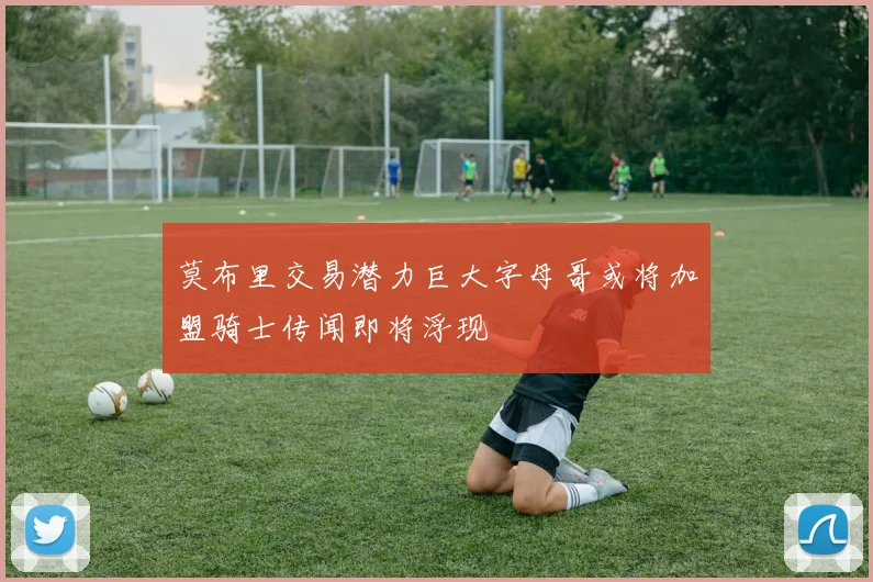 莫布里交易潜力巨大字母哥或将加盟骑士传闻即将浮现