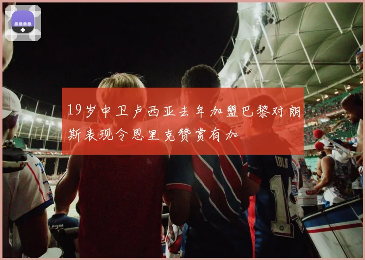 19岁中卫卢西亚去年加盟巴黎对朗斯表现令恩里克赞赏有加