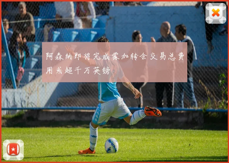 阿森纳即将完成蒙加转会交易总费用或超千万英镑