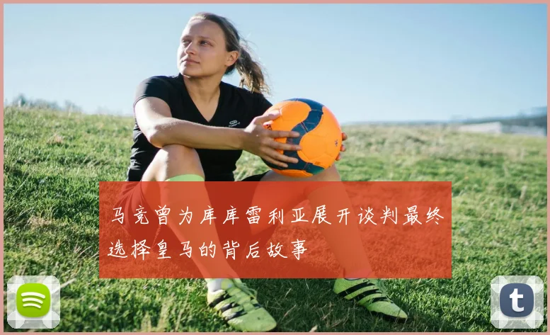 马竞曾为库库雷利亚展开谈判最终选择皇马的背后故事
