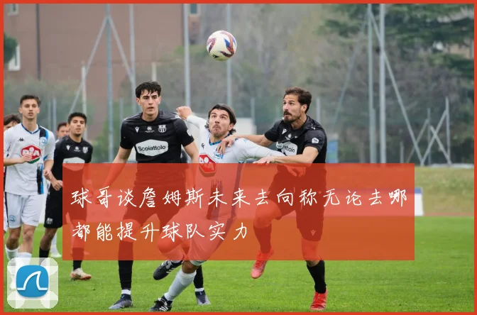球哥谈詹姆斯未来去向称无论去哪都能提升球队实力