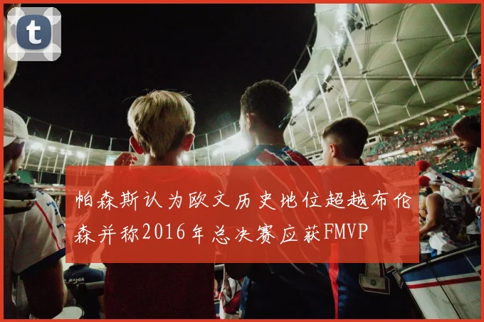 帕森斯认为欧文历史地位超越布伦森并称2016年总决赛应获FMVP