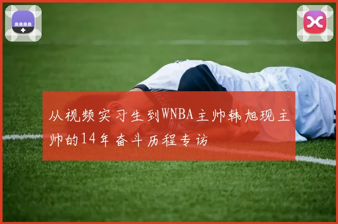 从视频实习生到WNBA主帅韩旭现主帅的14年奋斗历程专访