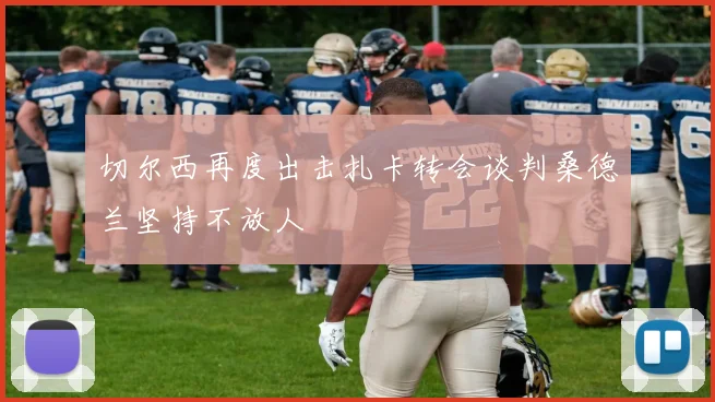 切尔西再度出击扎卡转会谈判桑德兰坚持不放人
