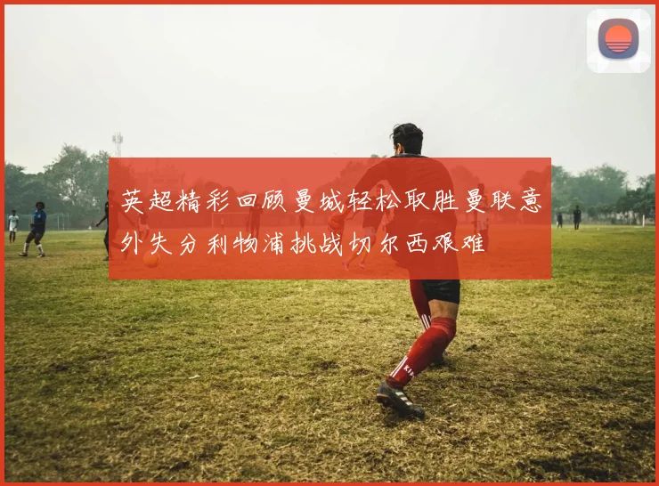 英超精彩回顾曼城轻松取胜曼联意外失分利物浦挑战切尔西艰难