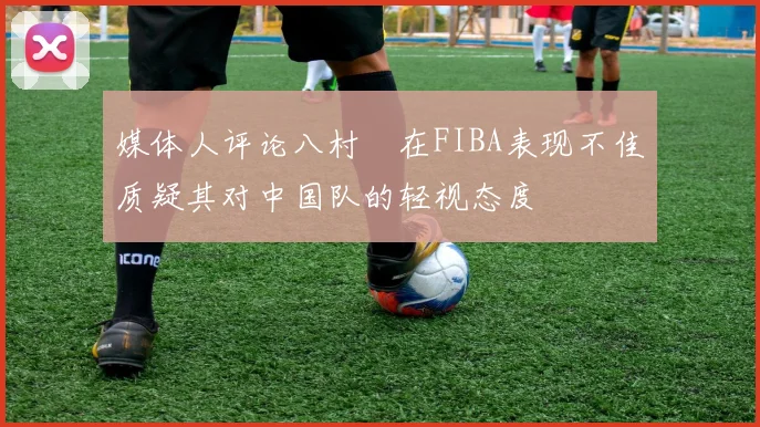 媒体人评论八村塁在FIBA表现不佳质疑其对中国队的轻视态度