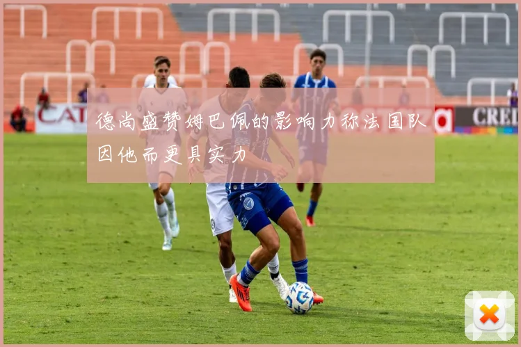 德尚盛赞姆巴佩的影响力称法国队因他而更具实力