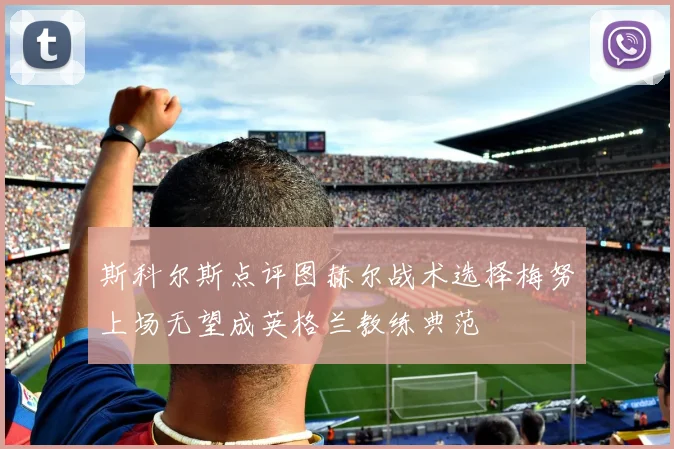 斯科尔斯点评图赫尔战术选择梅努上场无望成英格兰教练典范