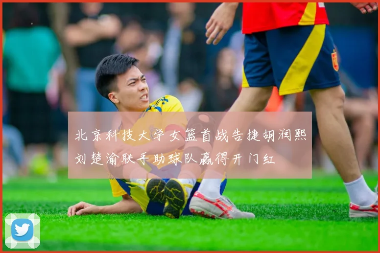 北京科技大学女篮首战告捷胡润熙刘楚渝联手助球队赢得开门红