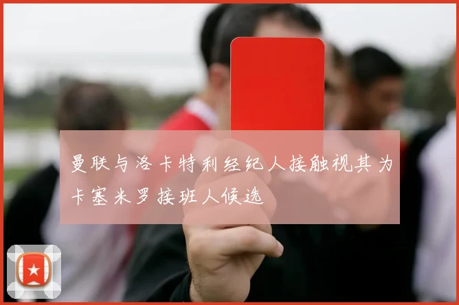 曼联与洛卡特利经纪人接触视其为卡塞米罗接班人候选