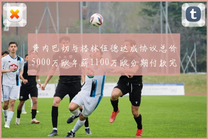 费内巴切与格林伍德达成协议总价5000万欧年薪1100万欧分期付款完成交易