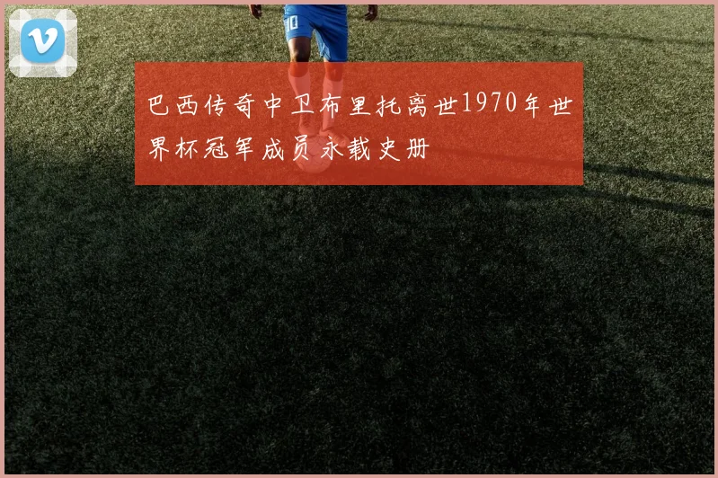 巴西传奇中卫布里托离世1970年世界杯冠军成员永载史册