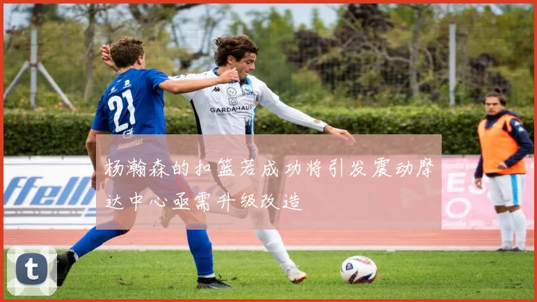 杨瀚森的扣篮若成功将引发震动摩达中心亟需升级改造
